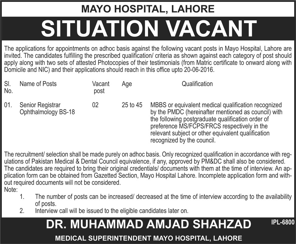 Mayo Hospital Lahore Jobs 2023 Advertisement 05-06-2016 Sunday Download: Mayo hospital Lahore is offering medical total two numbers of vacancies. Applicants will apply their application form for Senior Registrar Opthalmology BS-18 grade vacancies. Mayo Hospital Lahore Jobs 2023 apply method must be completed under the instruction of Mayo Hospital Lahore Jobs 2023. On Jang newspaper Sunday 05-06-2016 date Mayo Hospital Lahore Jobs 2023 Advertisement is published for all applicants. On Jang newspaper Mayo Hospital advertosment name of posts, Vacant post, Age and Qualification most important information are printed for applicants. Senior Registrar Ophthalmology BS-18 posts selection critera is falling on interview procedure. Remember application form submisstion methid is not falling for Mayo Hospital Lahore Jobs 2023. Eligibility Criteria and interview date for Mayo Hospital Lahore Jobs 2023 are typing in following details.  Jobs offered by: Government Mayo Hospital Lahore  Advertisement Published on: Jang Newspaper Advertisement page on 05-06-2016 date  Name of Posts For Mayo Hospital Lahore Jobs 2023: Senior Registrar Ophthalmology BS-18  Total Number of Vacanies: 02 Age limit Criteria for Mayo Hospital Lahore Jobs 2023: 24 to 45 years age limit criteria is defined by officials  Eligibility Criteria for Mayo Hospital Lahore Jobs 2023: MBBS or other equal medical qualification along with PMDC registration are basic criteria for apply. MS, FCPS/FRCS and other postgraduate qualification will get more preference for apply.  How to Apply their application form for Mayo Hospital Lahore Jobs 2023: Senior Registrar Ophthalmology BS-18 posts jobs apply method is not based on walk in interview procedure. Applicants will apply their application form till 20-06-2016 date. After this date application form will not accept under the Mayo Hospital Lahore policy.  Application forms are available in Gazetted section and incomplete application for will reject without any further processing.  Last Date of Application form submission for Mayo Hospital Lahore Jobs 2023: 20-06-2016 is last date of application form submission   